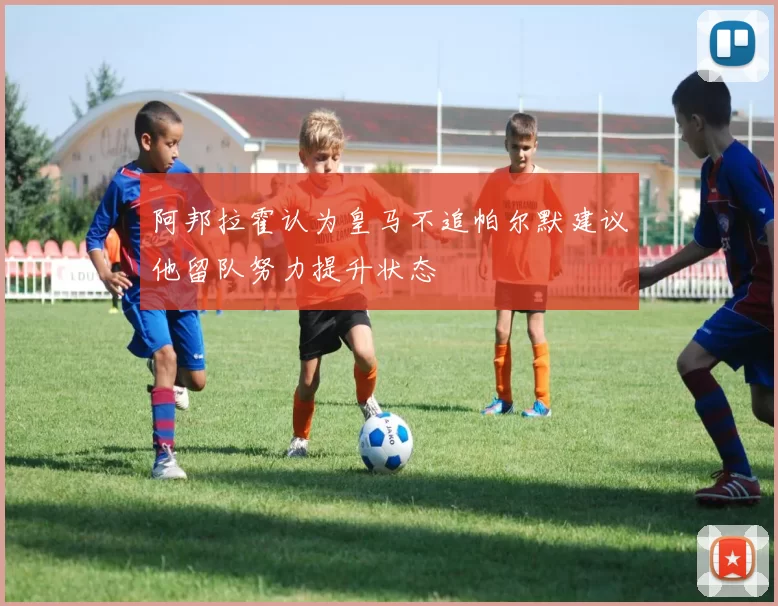 阿邦拉霍认为皇马不追帕尔默建议他留队努力提升状态
