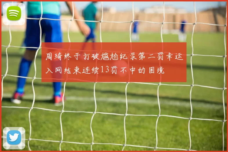 周琦终于打破尴尬纪录第二罚幸运入网结束连续13罚不中的困境