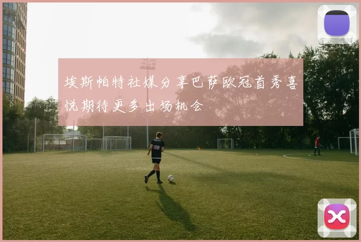 埃斯帕特社媒分享巴萨欧冠首秀喜悦期待更多出场机会