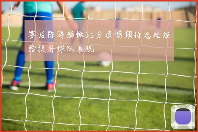 赛后陈涛感慨比分遗憾期待总结经验提升球队表现