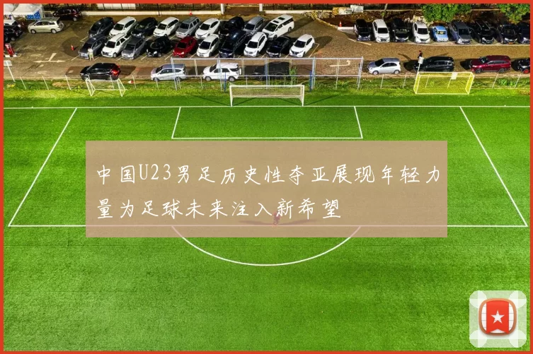 中国U23男足历史性夺亚展现年轻力量为足球未来注入新希望