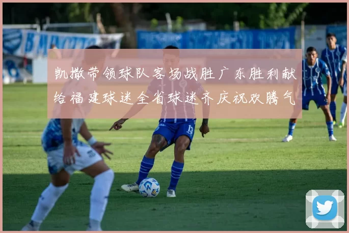 凯撒带领球队客场战胜广东胜利献给福建球迷全省球迷齐庆祝欢腾气氛热烈