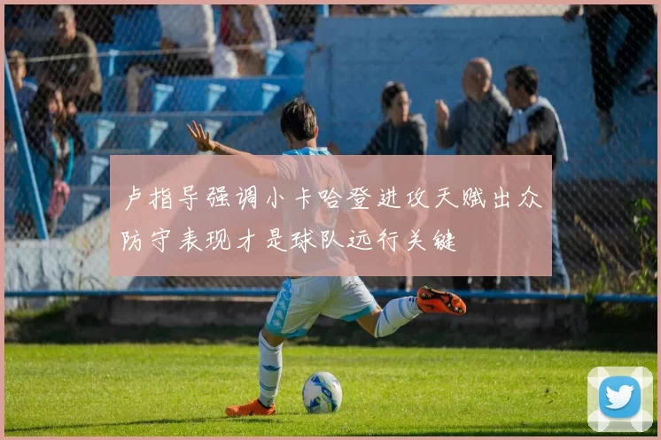 卢指导强调小卡哈登进攻天赋出众防守表现才是球队远行关键