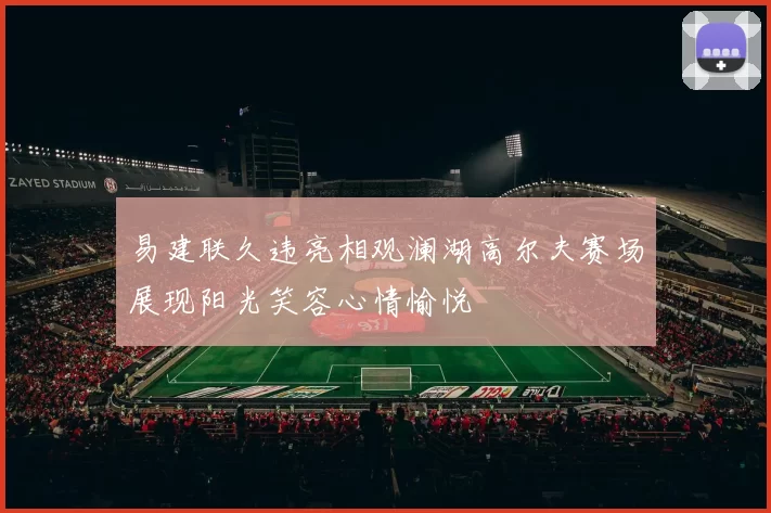 易建联久违亮相观澜湖高尔夫赛场展现阳光笑容心情愉悦