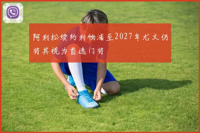 阿利松续约利物浦至2027年尤文仍将其视为首选门将