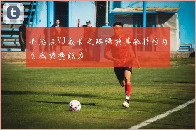 乔治谈VJ成长之路强调其独特性与自我调整能力