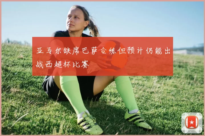 亚马尔缺席巴萨合练但预计仍能出战西超杯比赛