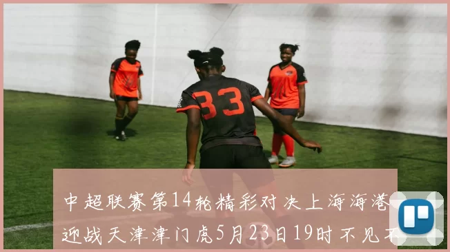 中超联赛第14轮精彩对决上海海港迎战天津津门虎5月23日19时不见不散
