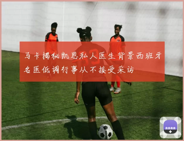 马卡揭秘凯恩私人医生背景西班牙名医低调行事从不接受采访