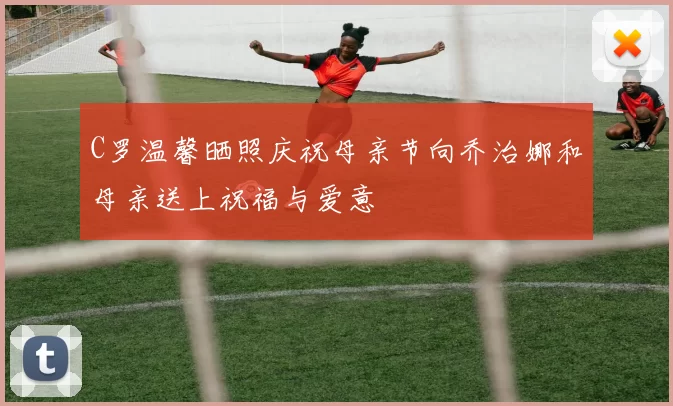 C罗温馨晒照庆祝母亲节向乔治娜和母亲送上祝福与爱意