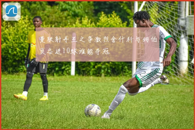 曼联射手王之争激烈舍什科与姆伯莫各进10球谁能夺冠