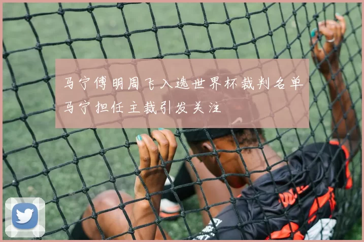 马宁傅明周飞入选世界杯裁判名单马宁担任主裁引发关注