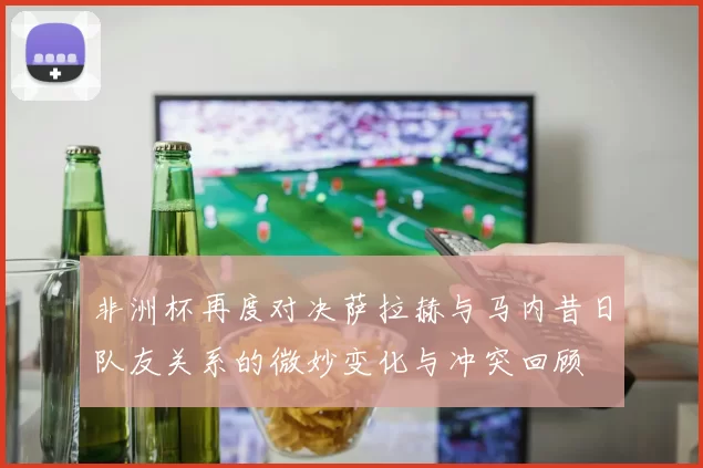 非洲杯再度对决萨拉赫与马内昔日队友关系的微妙变化与冲突回顾