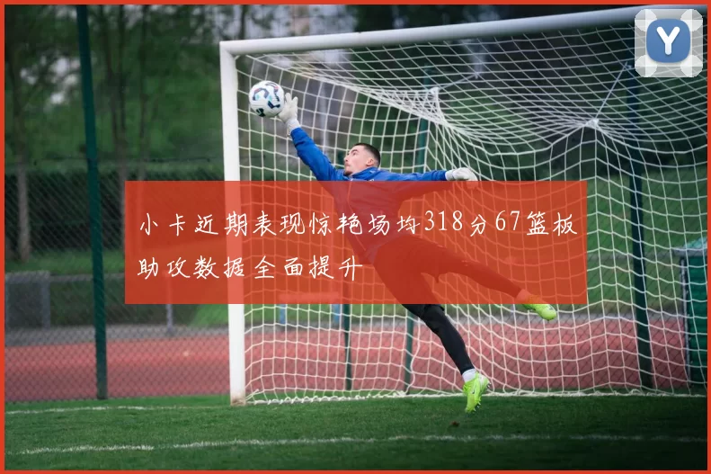 小卡近期表现惊艳场均318分67篮板助攻数据全面提升