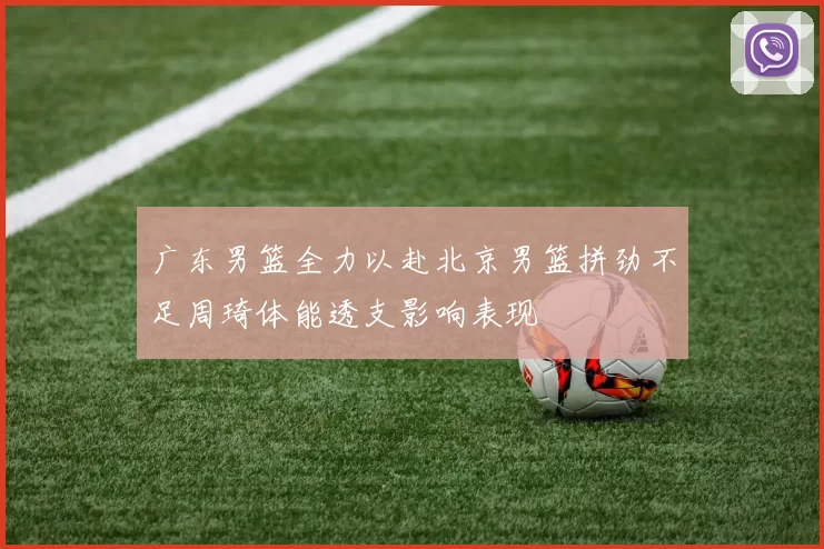 广东男篮全力以赴北京男篮拼劲不足周琦体能透支影响表现