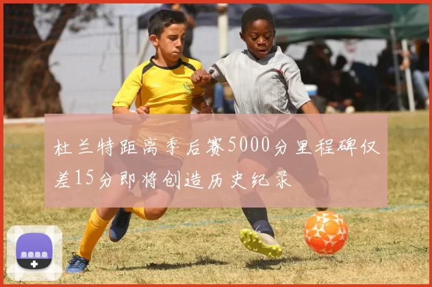 杜兰特距离季后赛5000分里程碑仅差15分即将创造历史纪录