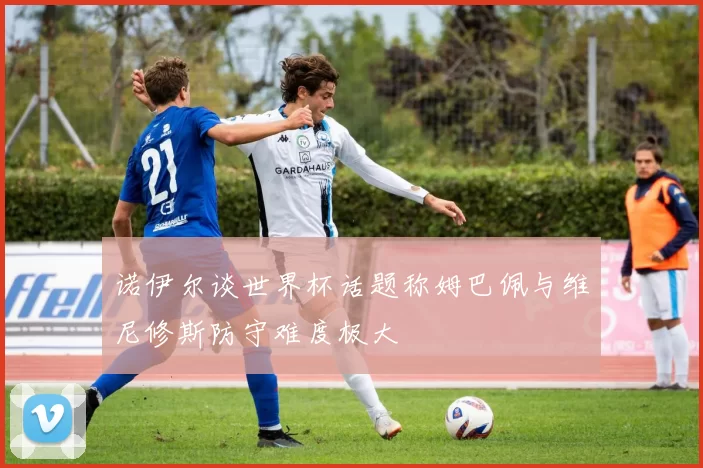 诺伊尔谈世界杯话题称姆巴佩与维尼修斯防守难度极大