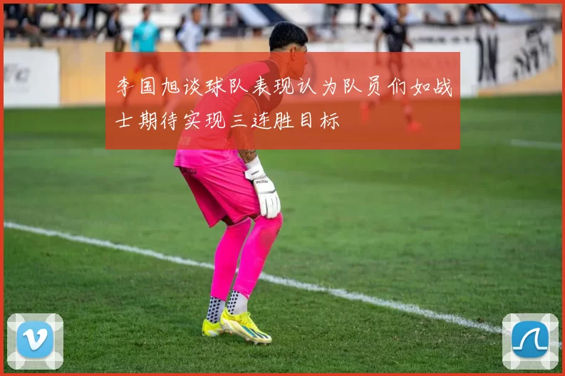 李国旭谈球队表现认为队员们如战士期待实现三连胜目标