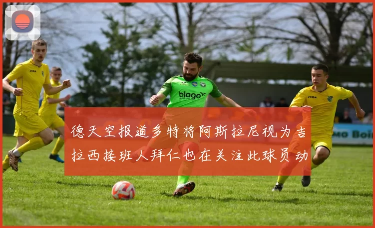 德天空报道多特将阿斯拉尼视为吉拉西接班人拜仁也在关注此球员动态