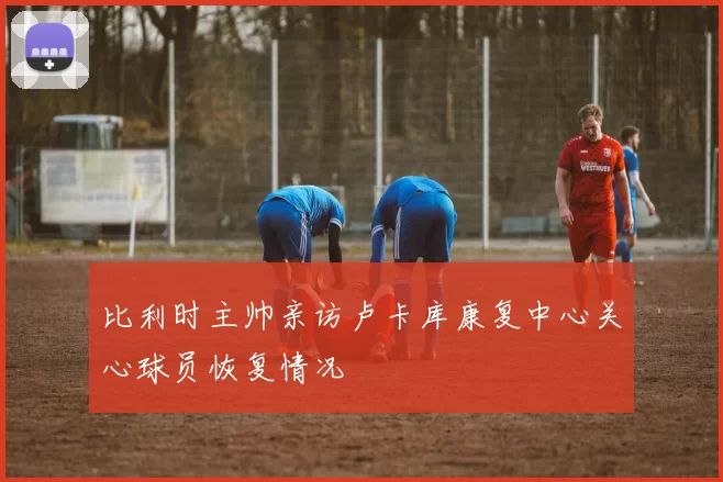 比利时主帅亲访卢卡库康复中心关心球员恢复情况