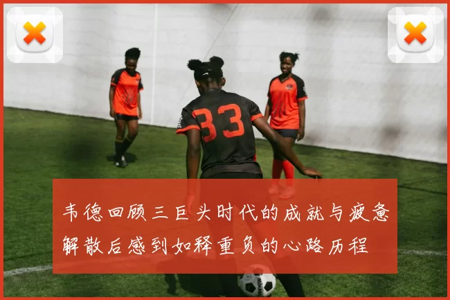 韦德回顾三巨头时代的成就与疲惫解散后感到如释重负的心路历程