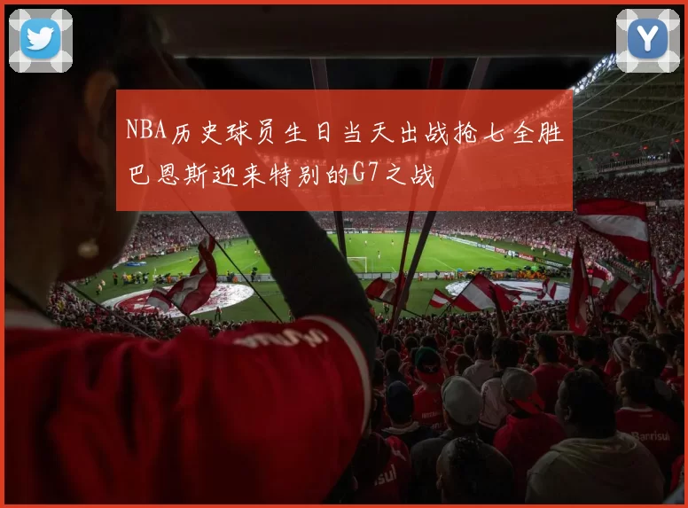 NBA历史球员生日当天出战抢七全胜巴恩斯迎来特别的G7之战
