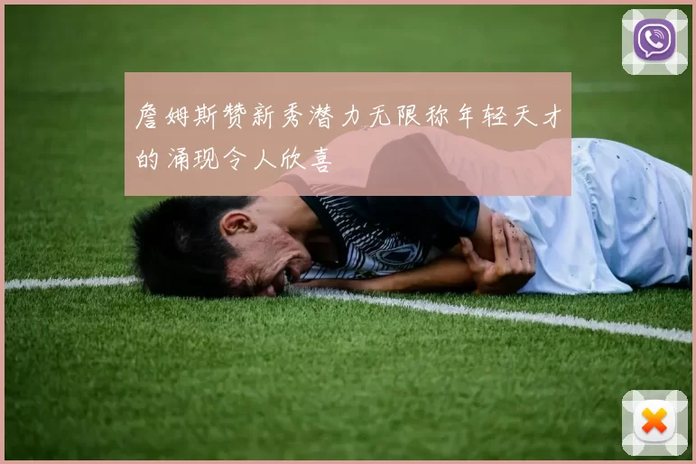 詹姆斯赞新秀潜力无限称年轻天才的涌现令人欣喜