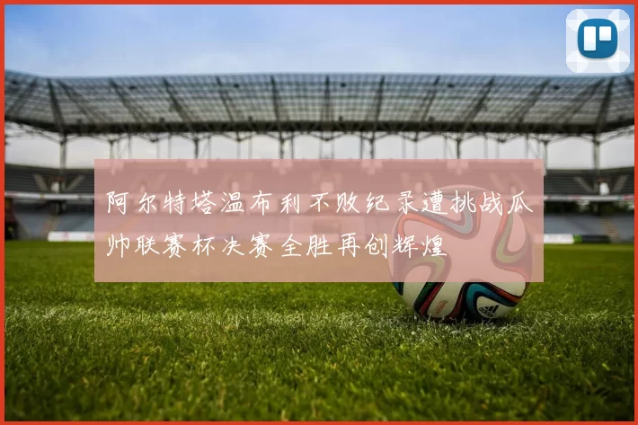 阿尔特塔温布利不败纪录遭挑战瓜帅联赛杯决赛全胜再创辉煌