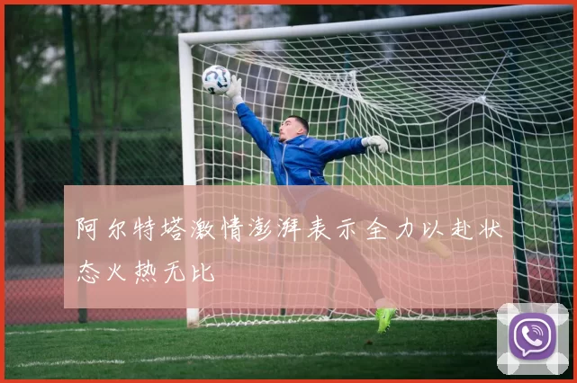 阿尔特塔激情澎湃表示全力以赴状态火热无比
