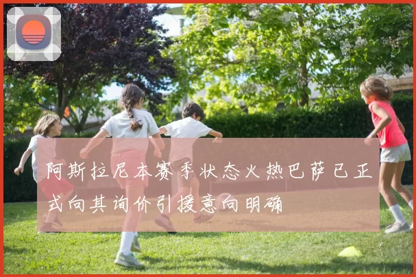 阿斯拉尼本赛季状态火热巴萨已正式向其询价引援意向明确
