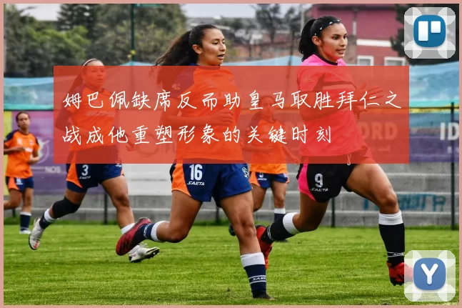 姆巴佩缺席反而助皇马取胜拜仁之战成他重塑形象的关键时刻