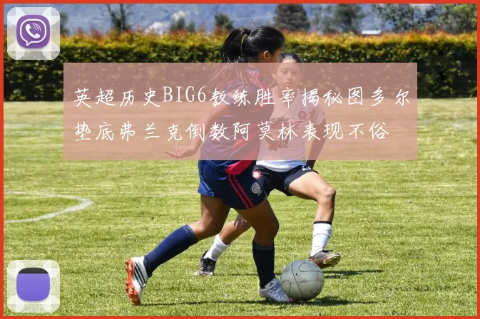 英超历史BIG6教练胜率揭秘图多尔垫底弗兰克倒数阿莫林表现不俗
