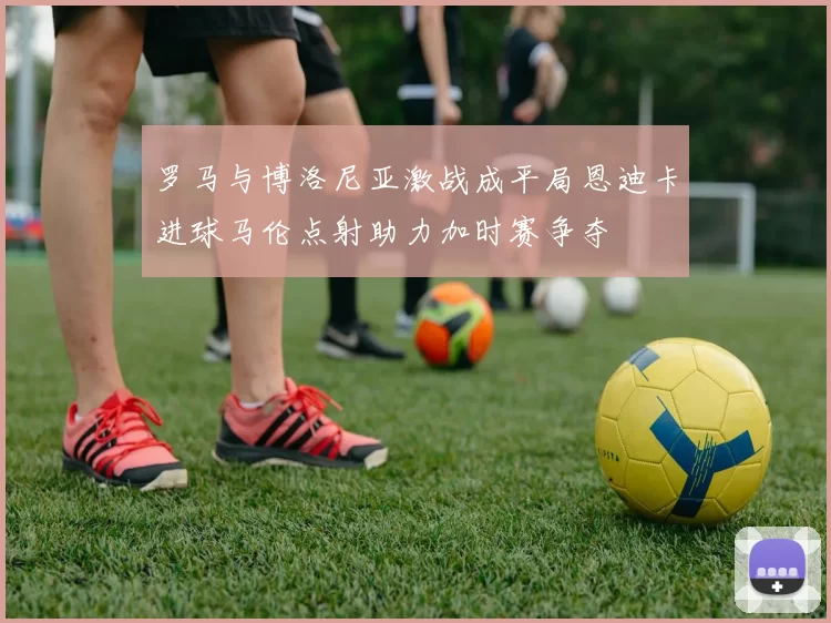 罗马与博洛尼亚激战成平局恩迪卡进球马伦点射助力加时赛争夺