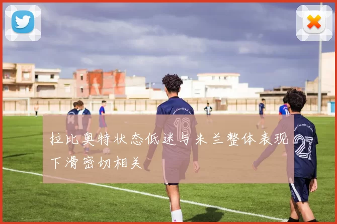 拉比奥特状态低迷与米兰整体表现下滑密切相关