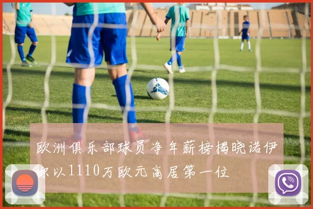 欧洲俱乐部球员净年薪榜揭晓诺伊尔以1110万欧元高居第一位